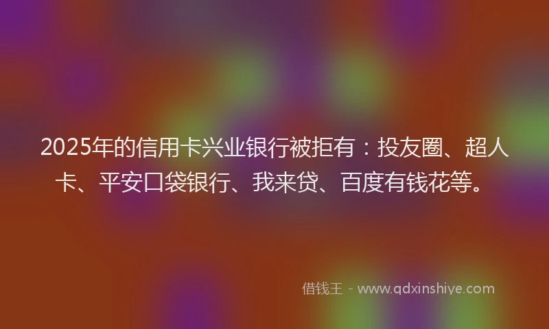 2025年的信用卡兴业银行被拒有：投友圈、超人卡、平安口袋银行、我来贷、百度有钱花等。