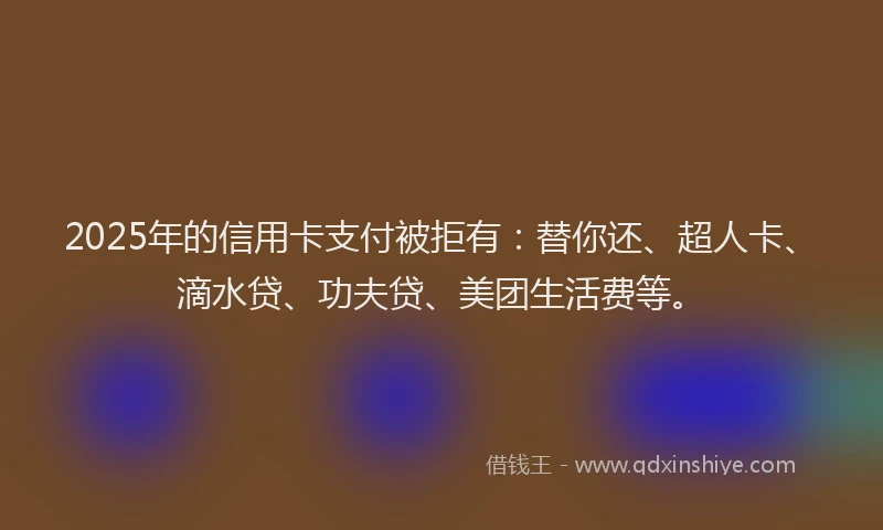 2025年的信用卡支付被拒有：替你还、超人卡、滴水贷、功夫贷、美团生活费等。