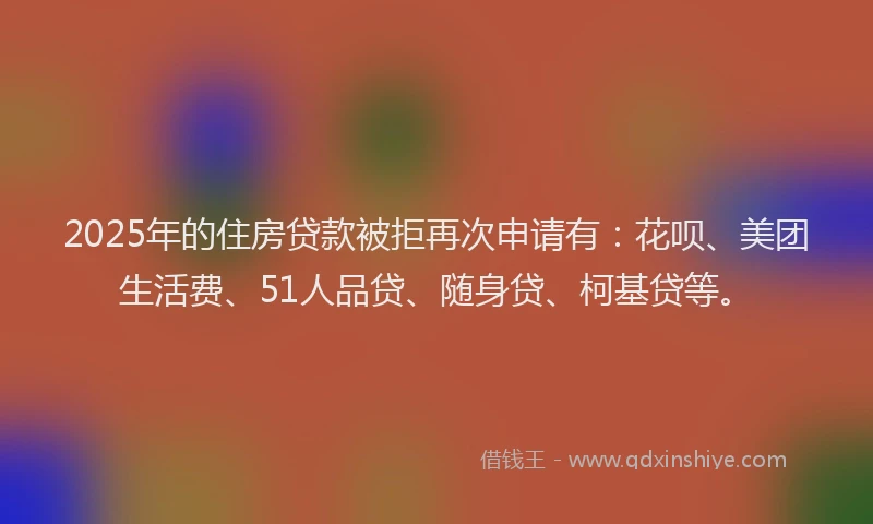 2025年的住房贷款被拒再次申请有：花呗、美团生活费、51人品贷、随身贷、柯基贷等。