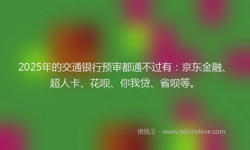 2025年的交通银行预审都通不过有：京东金融、超人卡、花呗、你我贷、省呗等。
