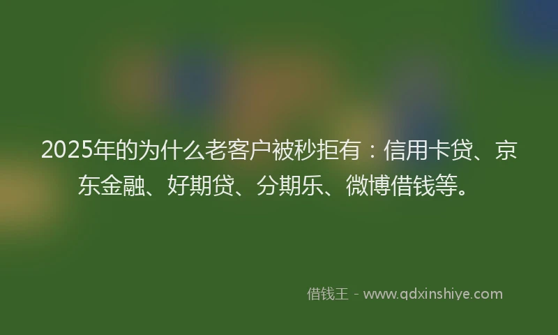 2025年的为什么老客户被秒拒有：信用卡贷、京东金融、好期贷、分期乐、微博借钱等。