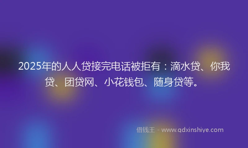 2025年的人人贷接完电话被拒有：滴水贷、你我贷、团贷网、小花钱包、随身贷等。