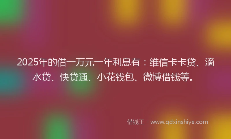 2025年的借一万元一年利息有：维信卡卡贷、滴水贷、快贷通、小花钱包、微博借钱等。