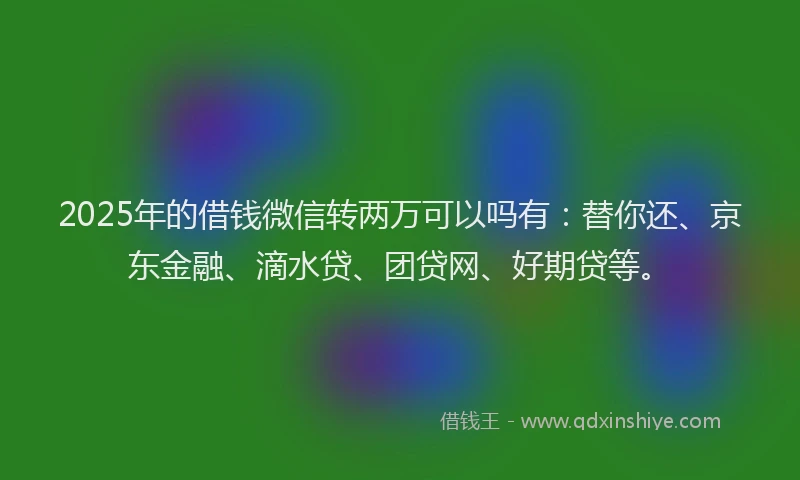 2025年的借钱微信转两万可以吗有：替你还、京东金融、滴水贷、团贷网、好期贷等。