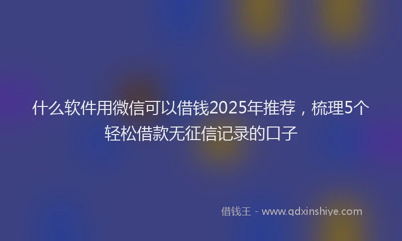 什么软件用微信可以借钱2025年推荐，梳理5个轻松借款无征信记录的口子