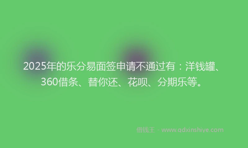 2025年的乐分易面签申请不通过有：洋钱罐、360借条、替你还、花呗、分期乐等。