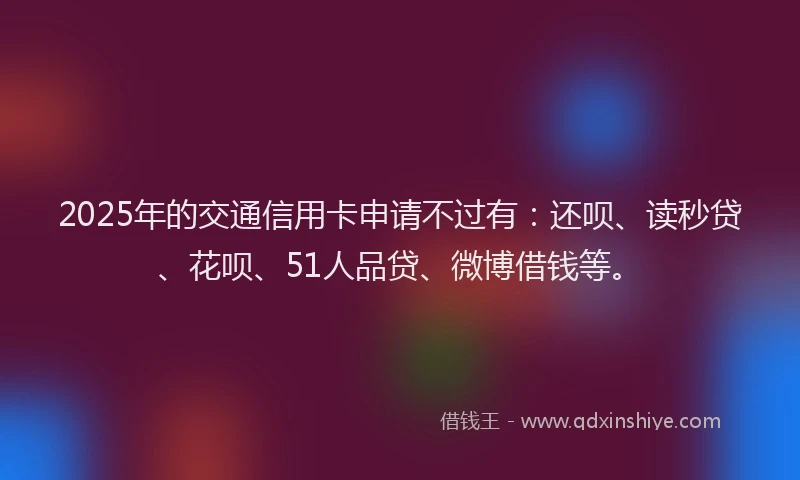 2025年的交通信用卡申请不过有：还呗、读秒贷、花呗、51人品贷、微博借钱等。