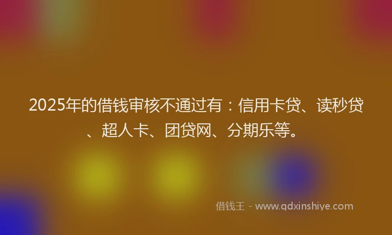 2025年的借钱审核不通过有：信用卡贷、读秒贷、超人卡、团贷网、分期乐等。