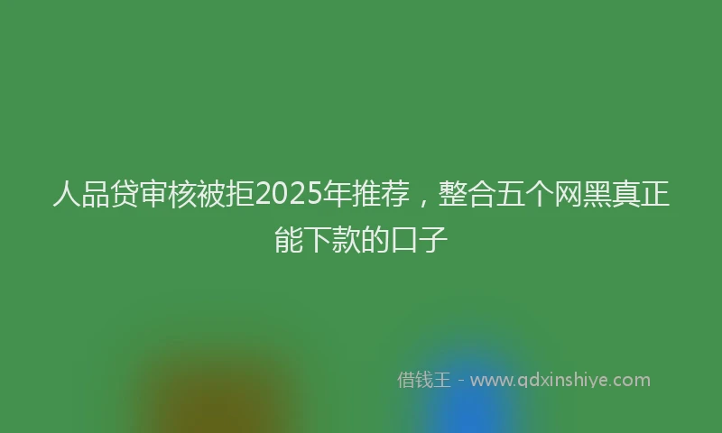 人品贷审核被拒2025年推荐，整合五个网黑真正能下款的口子
