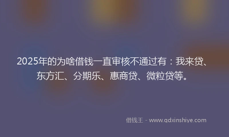 2025年的为啥借钱一直审核不通过有：我来贷、东方汇、分期乐、惠商贷、微粒贷等。