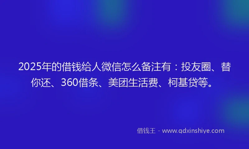2025年的借钱给人微信怎么备注有：投友圈、替你还、360借条、美团生活费、柯基贷等。