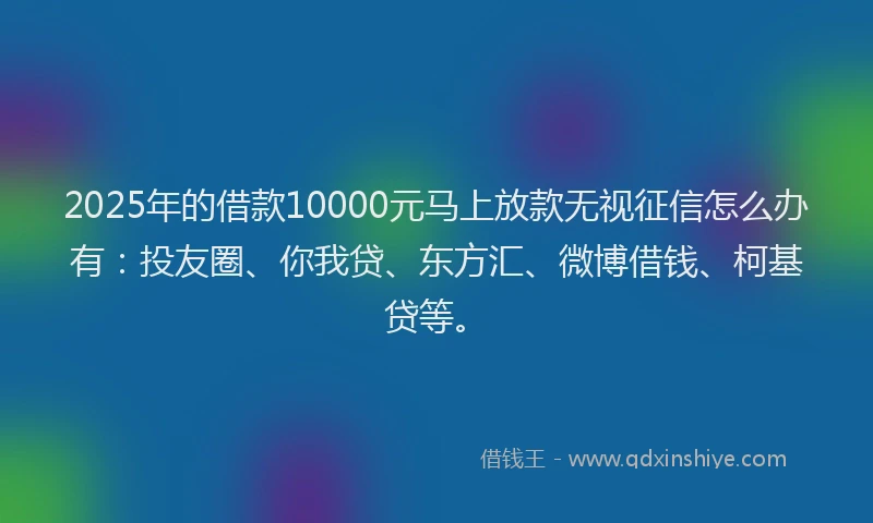 2025年的借款10000元马上放款无视征信怎么办有：投友圈、你我贷、东方汇、微博借钱、柯基贷等。