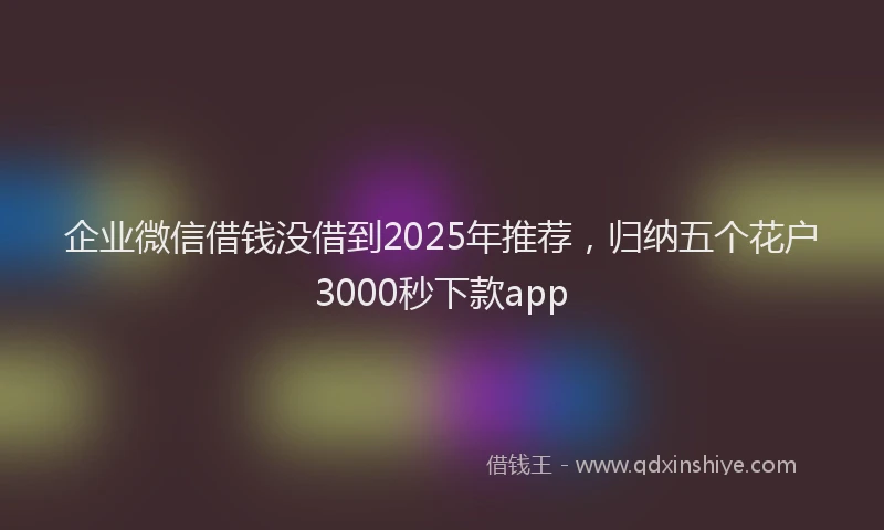 企业微信借钱没借到2025年推荐，归纳五个花户3000秒下款app