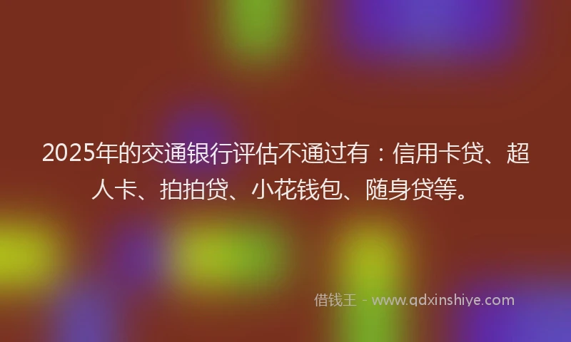 2025年的交通银行评估不通过有：信用卡贷、超人卡、拍拍贷、小花钱包、随身贷等。