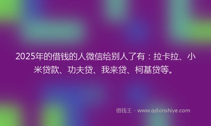 2025年的借钱的人微信给别人了有：拉卡拉、小米贷款、功夫贷、我来贷、柯基贷等。