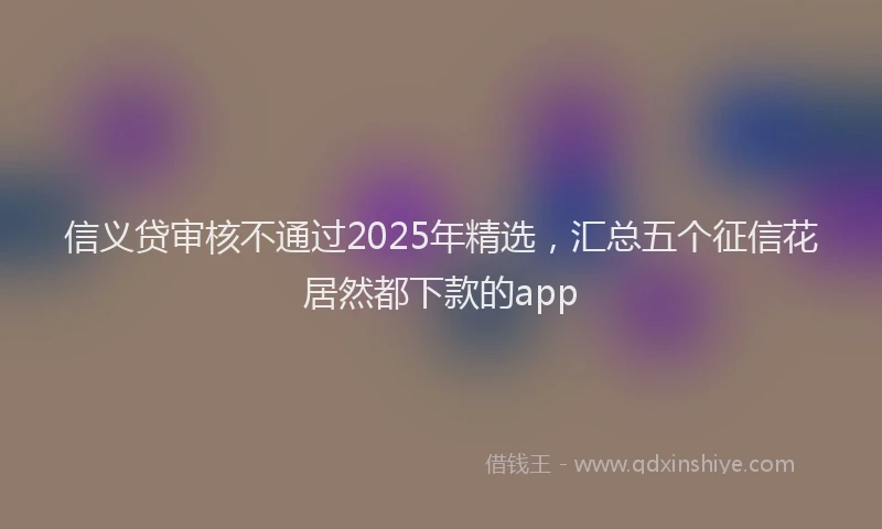 信义贷审核不通过2025年精选，汇总五个征信花居然都下款的app
