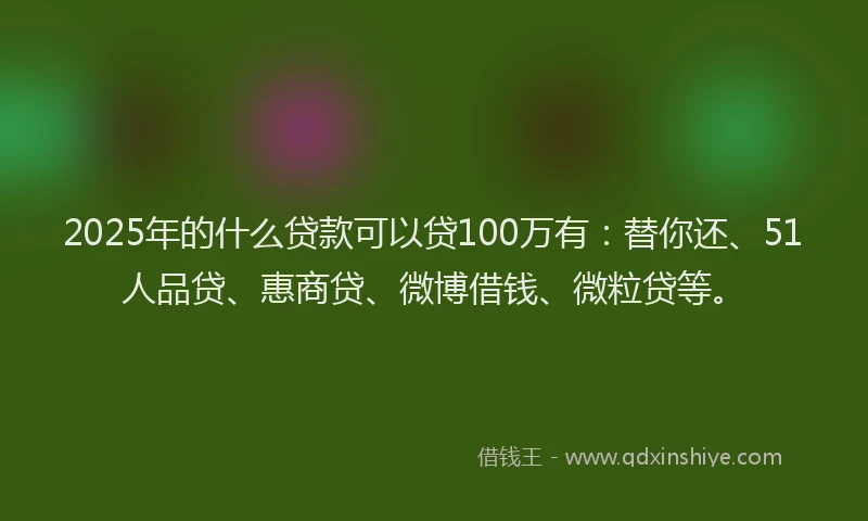 2025年的什么贷款可以贷100万有：替你还、51人品贷、惠商贷、微博借钱、微粒贷等。