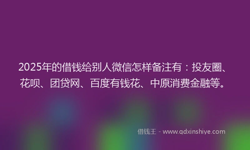 2025年的借钱给别人微信怎样备注有：投友圈、花呗、团贷网、百度有钱花、中原消费金融等。