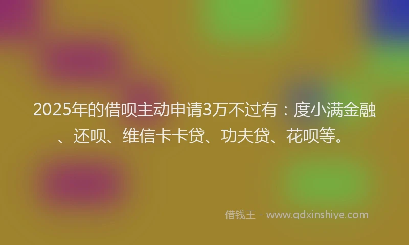 2025年的借呗主动申请3万不过有：度小满金融、还呗、维信卡卡贷、功夫贷、花呗等。