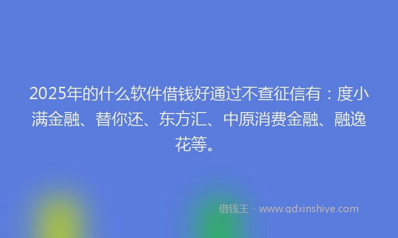 2025年的什么软件借钱好通过不查征信有：度小满金融、替你还、东方汇、中原消费金融、融逸花等。