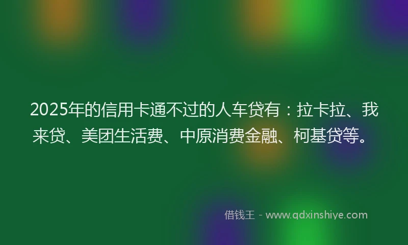 2025年的信用卡通不过的人车贷有：拉卡拉、我来贷、美团生活费、中原消费金融、柯基贷等。