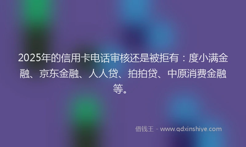 2025年的信用卡电话审核还是被拒有：度小满金融、京东金融、人人贷、拍拍贷、中原消费金融等。