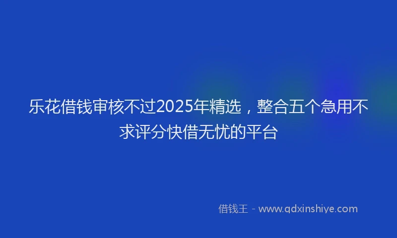 乐花借钱审核不过2025年精选，整合五个急用不求评分快借无忧的平台