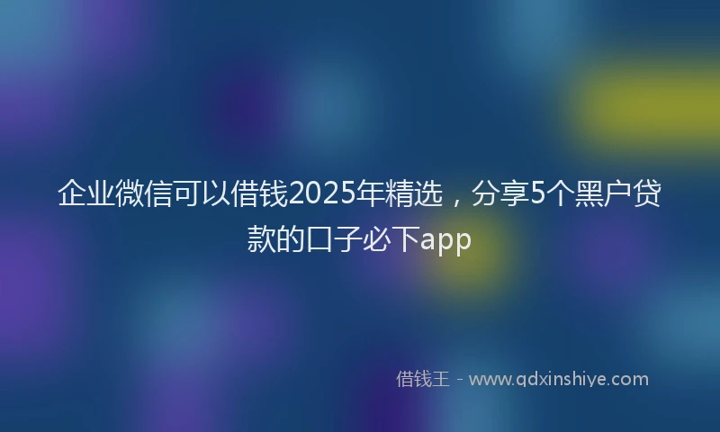 企业微信可以借钱2025年精选，分享5个黑户贷款的口子必下app