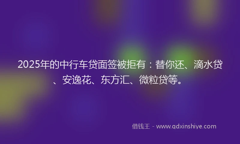 2025年的中行车贷面签被拒有：替你还、滴水贷、安逸花、东方汇、微粒贷等。