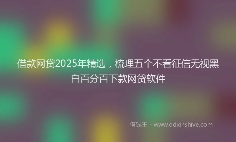 借款网贷2025年精选，梳理五个不看征信无视黑白百分百下款网贷软件