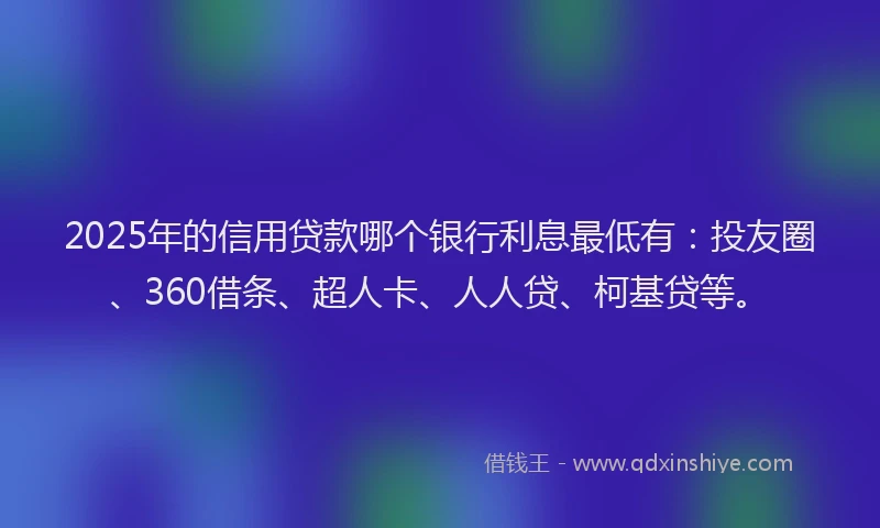 2025年的信用贷款哪个银行利息最低有：投友圈、360借条、超人卡、人人贷、柯基贷等。