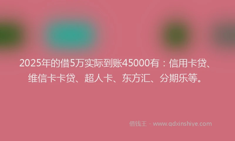 2025年的借5万实际到账45000有：信用卡贷、维信卡卡贷、超人卡、东方汇、分期乐等。