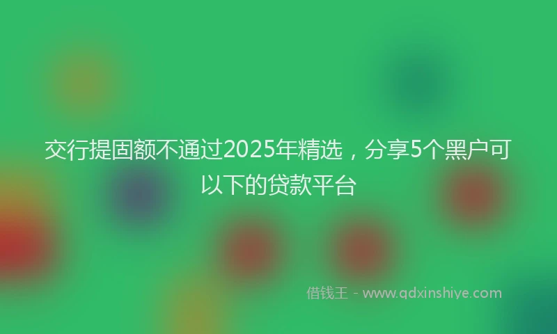 交行提固额不通过2025年精选，分享5个黑户可以下的贷款平台