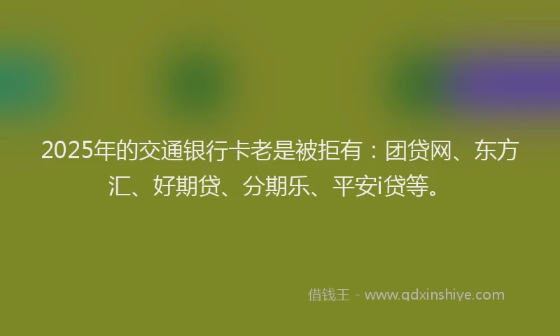 2025年的交通银行卡老是被拒有：团贷网、东方汇、好期贷、分期乐、平安i贷等。