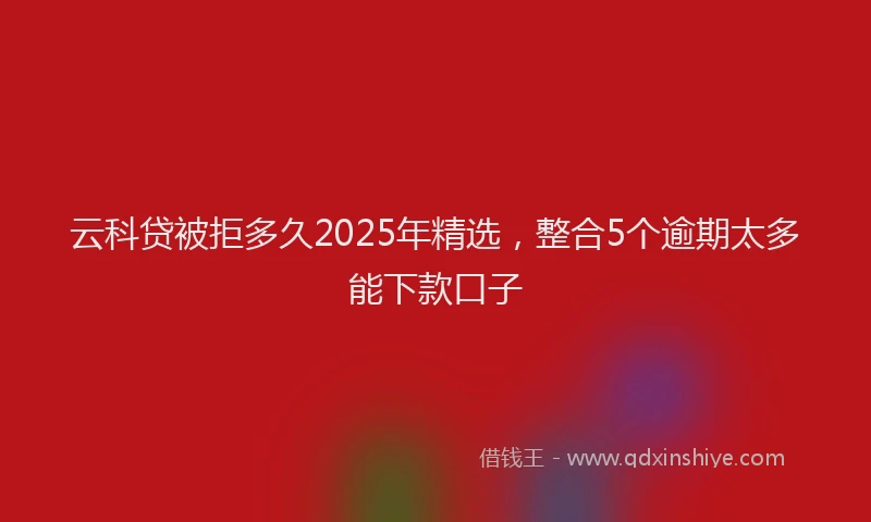云科贷被拒多久2025年精选，整合5个逾期太多能下款口子