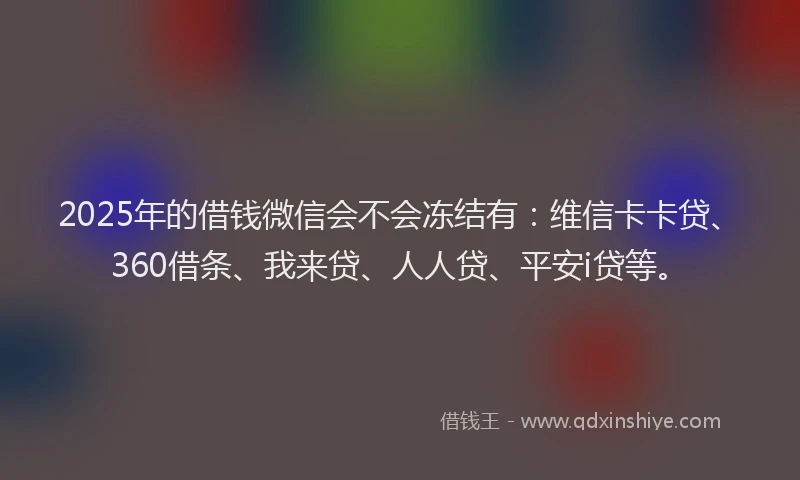 2025年的借钱微信会不会冻结有：维信卡卡贷、360借条、我来贷、人人贷、平安i贷等。