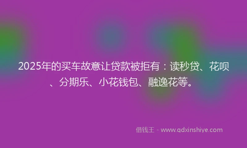 2025年的买车故意让贷款被拒有：读秒贷、花呗、分期乐、小花钱包、融逸花等。