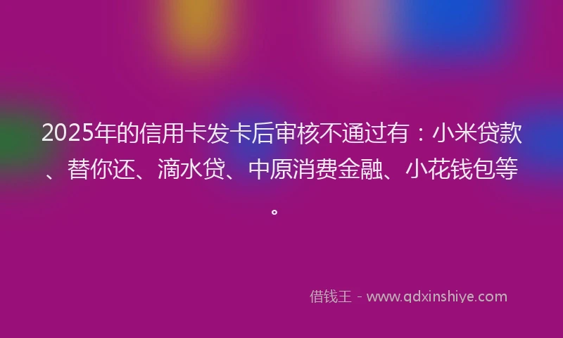2025年的信用卡发卡后审核不通过有：小米贷款、替你还、滴水贷、中原消费金融、小花钱包等。