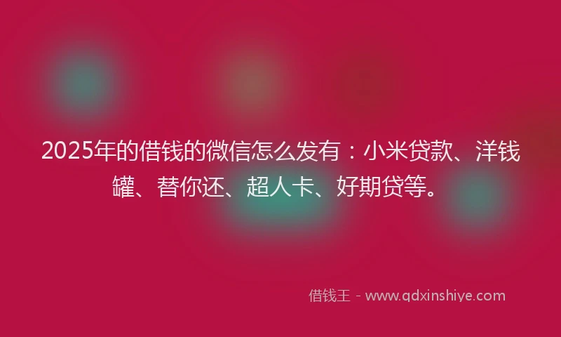 2025年的借钱的微信怎么发有：小米贷款、洋钱罐、替你还、超人卡、好期贷等。