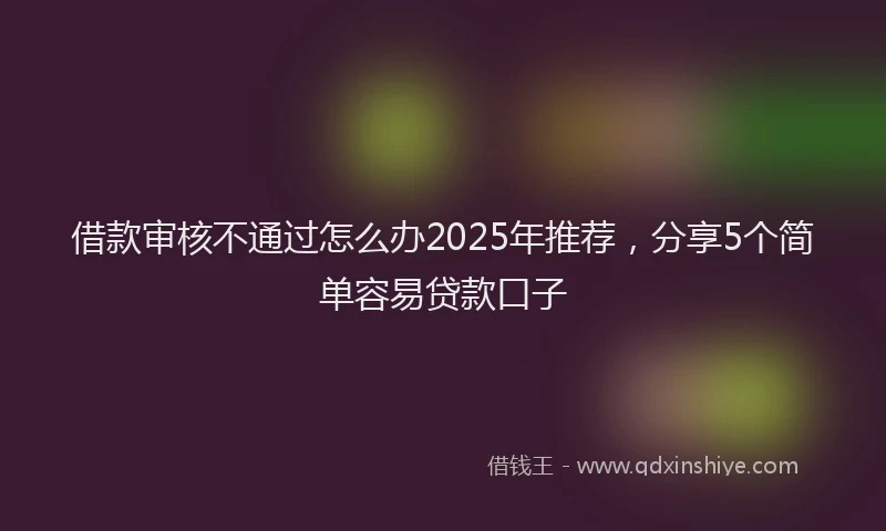 借款审核不通过怎么办2025年推荐，分享5个简单容易贷款口子
