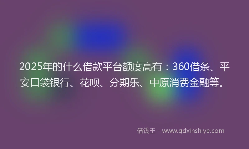 2025年的什么借款平台额度高有：360借条、平安口袋银行、花呗、分期乐、中原消费金融等。