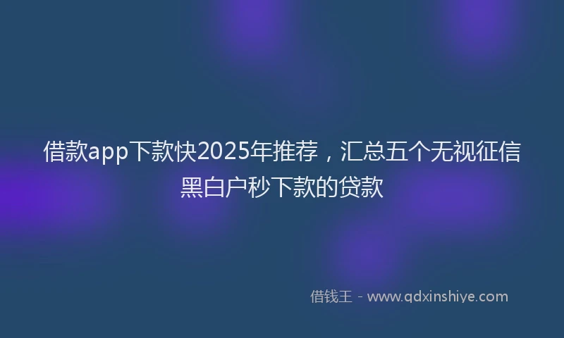 借款app下款快2025年推荐，汇总五个无视征信黑白户秒下款的贷款