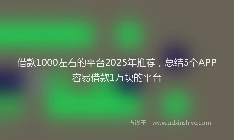 借款1000左右的平台2025年推荐，总结5个APP容易借款1万块的平台