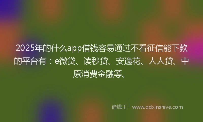 2025年的什么app借钱容易通过不看征信能下款的平台有：e微贷、读秒贷、安逸花、人人贷、中原消费金融等。