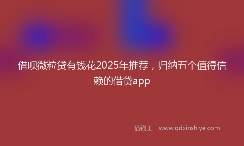 借呗微粒贷有钱花2025年推荐，归纳五个值得信赖的借贷app