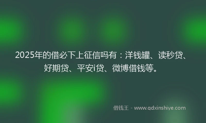 2025年的借必下上征信吗有：洋钱罐、读秒贷、好期贷、平安i贷、微博借钱等。