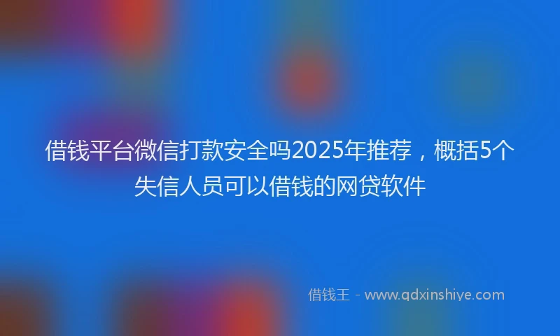 借钱平台微信打款安全吗2025年推荐，概括5个失信人员可以借钱的网贷软件