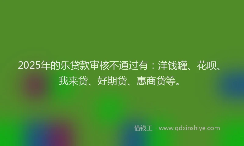 2025年的乐贷款审核不通过有：洋钱罐、花呗、我来贷、好期贷、惠商贷等。