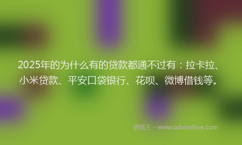2025年的为什么有的贷款都通不过有：拉卡拉、小米贷款、平安口袋银行、花呗、微博借钱等。