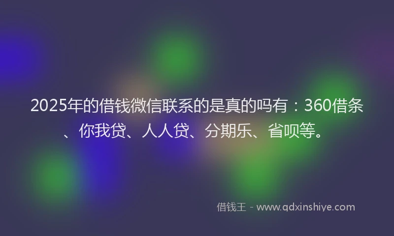 2025年的借钱微信联系的是真的吗有：360借条、你我贷、人人贷、分期乐、省呗等。